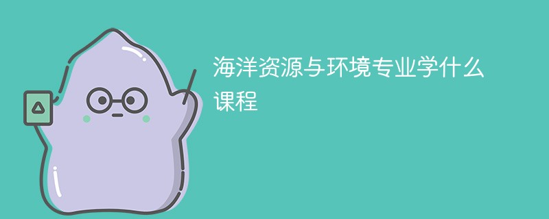 海洋资源与环境专业学什么，开设哪些课程？