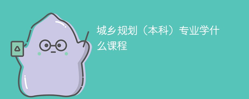 城乡规划（本科）专业学什么？开设哪些课程