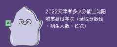 2022天津考多少分能上沈阳城市建设学院（录取分数线、招生人数、位次）
