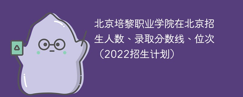 北京培黎职业学院在北京招生人数、录取分数线、位次（2022招生计划）
