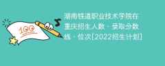 湖南铁道职业技术学院在重庆录取分数线、位次、招生人数[2022招生计划]