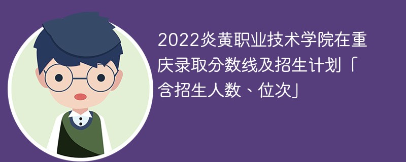 2022炎黄职业技术学院在重庆录取分数线及招生计划「含招生人数、位次」