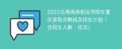 2022云南商务职业学院在重庆录取分数线及招生计划「含位次、招生人数」