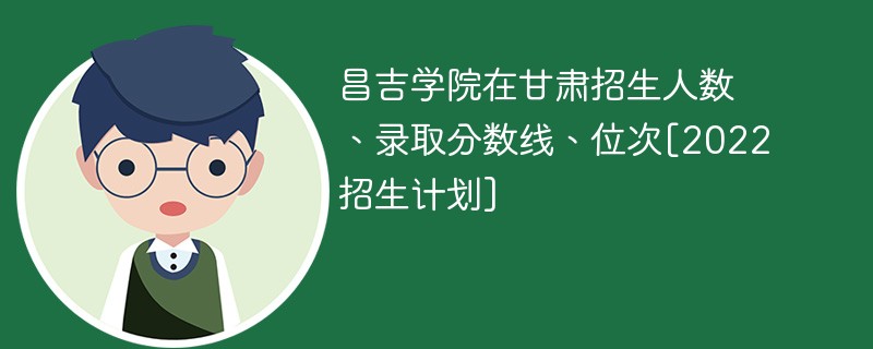 昌吉學院在甘肅招生人數,錄取分數線,位次[2022招生計劃]