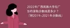 2022年廣西民族大學在廣東的錄取分數線是多少？「附2019~2021年分數線」