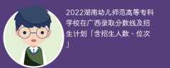 2022湖南幼儿师范高等专科学校在广西录取分数线及招生计划「含位次、招生人数」
