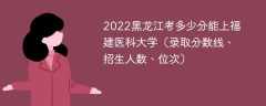2022黑龙江考多少分能上福建医科大学（录取分数线、招生人数、位次）