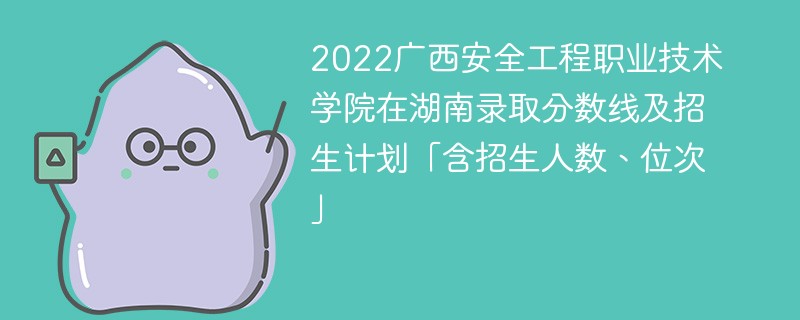 2022广西安全工程职业技术学院在湖南录取分数线及招生计划「含招生人数、位次」