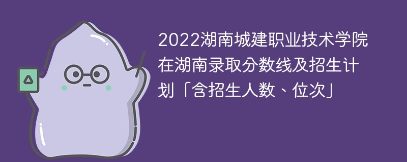 2022湖南城建职业技术学院在湖南录取分数线及招生计划「含招生人数、位次」