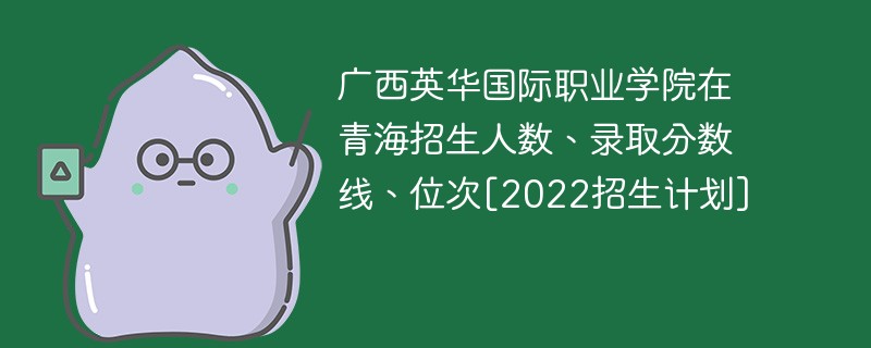 广西英华国际职业学院在青海招生人数、录取分数线、位次[2022招生计划]