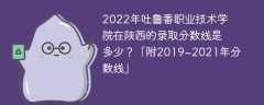 2022年吐鲁番职业技术学院在陕西的录取分数线是多少？「附2019~2021年分数线」