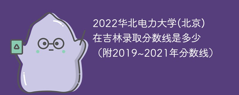 2022华北电力大学(北京)在吉林录取分数线是多少（附2019~2021年分数线）