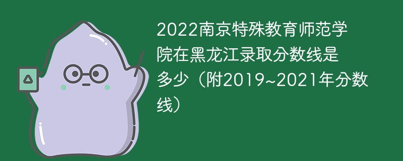 2022南京特殊教育师范学院在黑龙江录取分数线是多少（附2019~2021年分数线）
