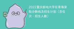 2022重庆邮电大学在青海录取分数线及招生计划（含位次、招生人数）