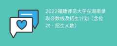 2022福建师范大学在湖南录取分数线及招生计划（含位次、招生人数）