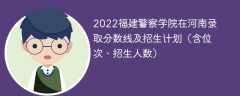 2022福建警察学院在河南录取分数线及招生计划（含位次、招生人数）