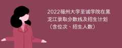 2022福州大学至诚学院在黑龙江录取分数线及招生计划（含位次、招生人数）