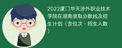 2022厦门华天涉外职业技术学院在湖南录取分数线及招生计划（含位次、招生人数）
