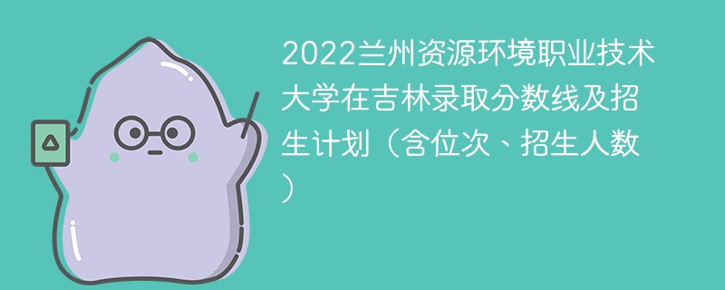 2022兰州资源环境职业技术大学在吉林录取分数线及招生计划（含位次、招生人数）