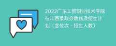 2022广东工贸职业技术学院在江西录取分数线及招生计划（含位次、招生人数）