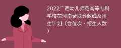 2022广西幼儿师范高等专科学校在河南录取分数线及招生计划（含位次、招生人数）