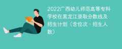 2022广西幼儿师范高等专科学校在黑龙江录取分数线及招生计划（含位次、招生人数）