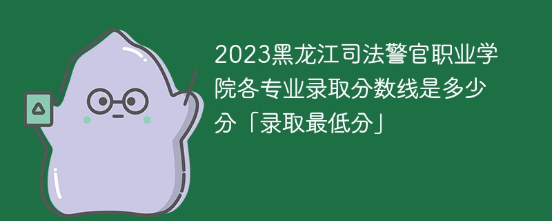2023黑龙江司法警官职业学院各专业录取分数线是多少分「录取最低分」