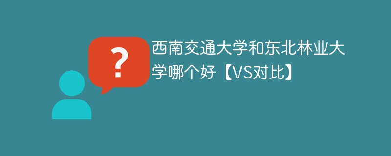 西南交通大学和东北林业大学哪个好【VS对比】