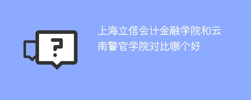 上海立信会计金融学院和云南警官学院对比哪个好