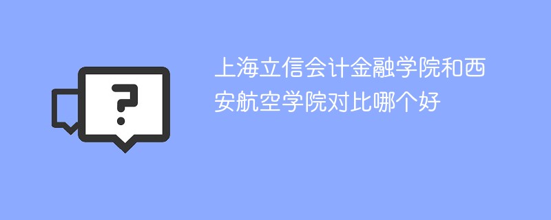 上海立信会计金融学院和西安航空学院对比哪个好