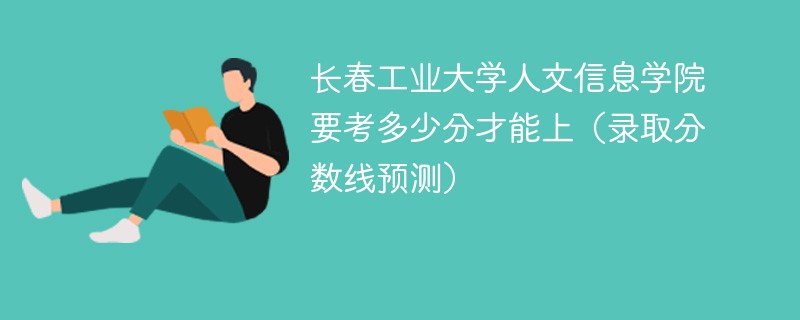 长春工业大学人文信息学院要考多少分才能上（录取分数线预测）