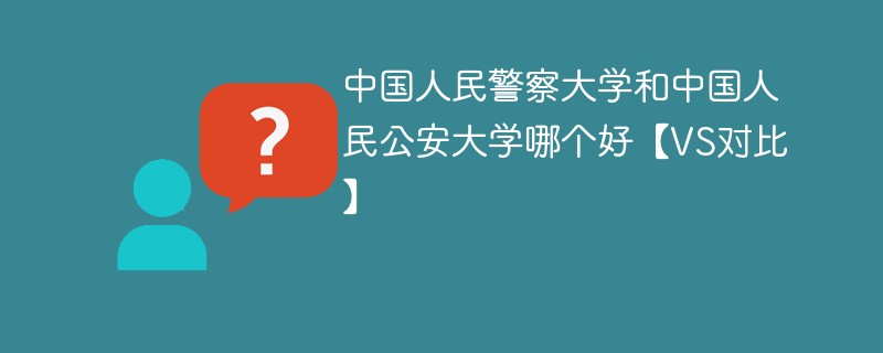 中国人民警察大学和中国人民公安大学哪个好【VS对比】