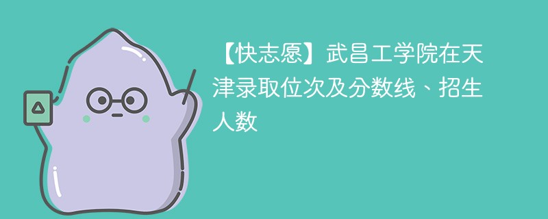 【快志愿】武昌工学院在天津录取位次及分数线、招生人数