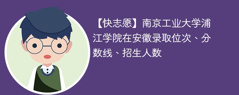 【快志愿】南京工业大学浦江学院在安徽录取位次、分数线、招生人数