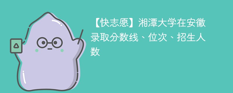 【快志愿】湘潭大学在安徽录取分数线、位次、招生人数