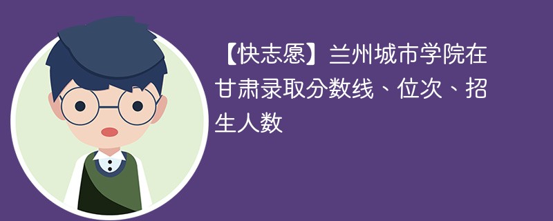 【快志愿】兰州城市学院在甘肃录取分数线、位次、招生人数