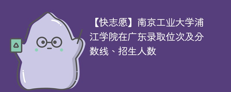 【快志愿】南京工业大学浦江学院在广东录取位次及分数线、招生人数