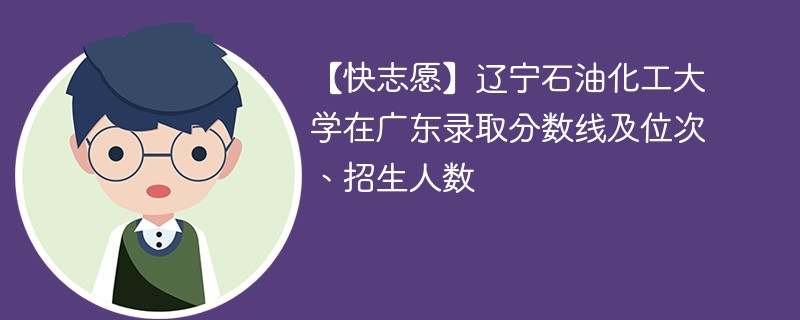 【快志愿】辽宁石油化工大学在广东录取分数线及位次、招生人数