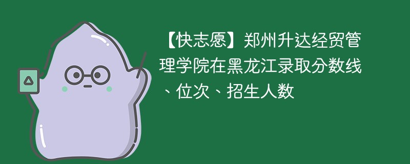 【快志愿】郑州升达经贸管理学院在黑龙江录取分数线、位次、招生人数