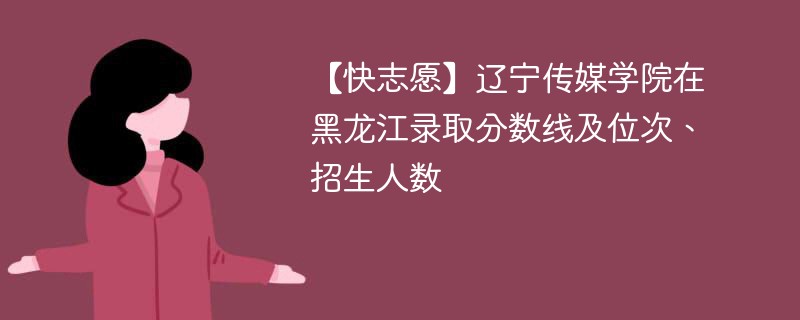 【快志愿】辽宁传媒学院在黑龙江录取分数线及位次、招生人数