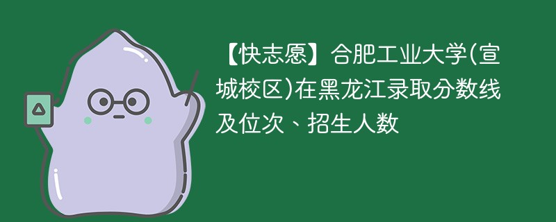 【快志愿】合肥工业大学(宣城校区)在黑龙江录取分数线及位次、招生人数