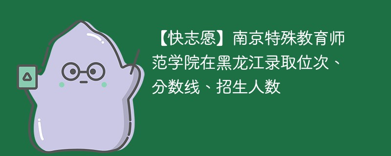 【快志愿】南京特殊教育师范学院在黑龙江录取位次、分数线、招生人数