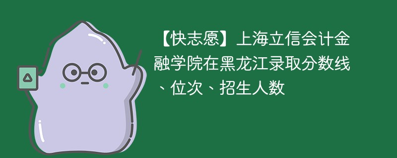 【快志愿】上海立信会计金融学院在黑龙江录取分数线、位次、招生人数