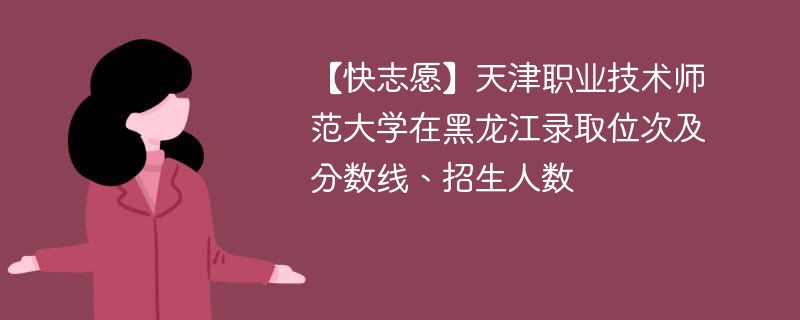 【快志愿】天津职业技术师范大学在黑龙江录取位次及分数线、招生人数