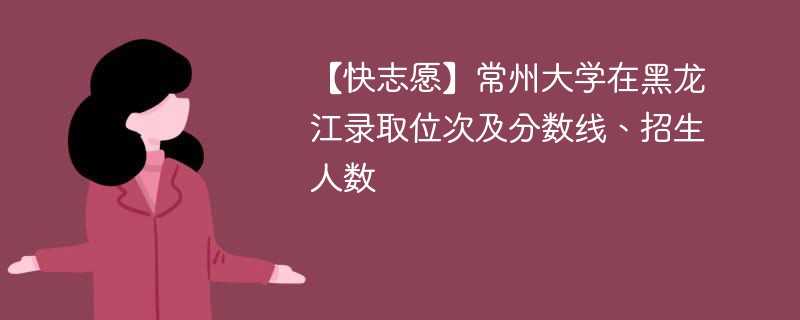 【快志愿】常州大学在黑龙江录取位次及分数线、招生人数