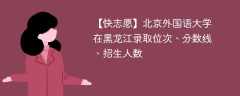 北京外国语大学在黑龙江录取位次、分数线、招生人数「2021-2023招生计划」