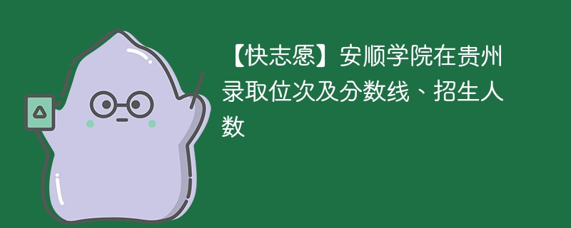 【快志愿】安顺学院在贵州录取位次及分数线、招生人数