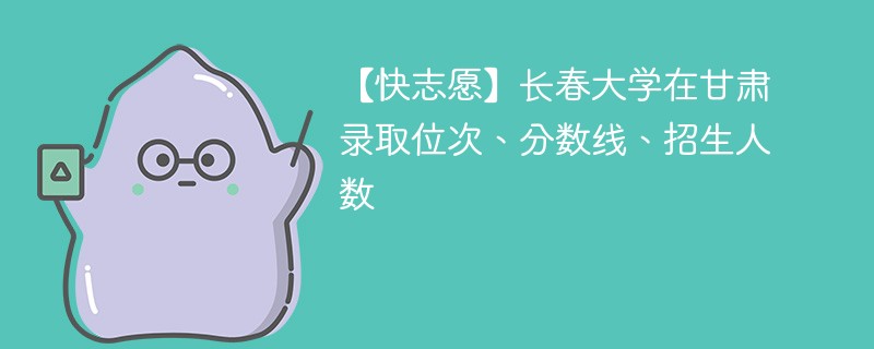 【快志愿】长春大学在甘肃录取位次、分数线、招生人数