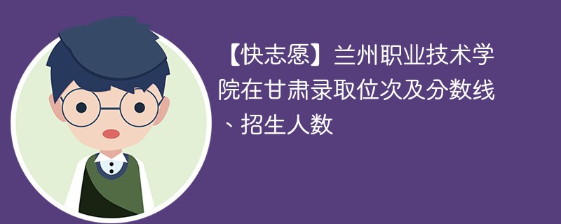 【快志愿】兰州职业技术学院在甘肃录取位次及分数线、招生人数