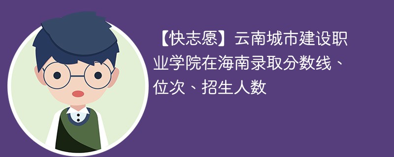 【快志愿】云南城市建设职业学院在海南录取分数线、位次、招生人数